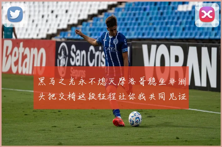 黑马之光永不熄灭摩洛哥稳坐非洲头把交椅这段征程让你我共同见证